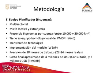 Metodología 
El Equipo Planificador (6 cuencas): 
•Multisectorial 
•Mixto locales y extranjeros 
•Presencia 6 personas por cuenca (entre 10.000 y 30.000 km2) 
•Tiene su equipo homólogo local del PMGRH (6+6) 
•Transferencia tecnológica 
•Implementación del modelo (WEAP) 
•Previsión de 18 meses de trabajos (22-24 meses reales) 
•Costo final aproximado de 4 millones de USD (Consultoría) y 2 millones USD (PMGRH) 
 
