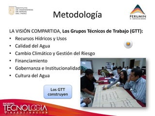 Los GTT construyen 
Metodología 
LA VISIÓN COMPARTIDA, Los Grupos Técnicos de Trabajo (GTT): 
•Recursos Hídricos y Usos 
•Calidad del Agua 
•Cambio Climático y Gestión del Riesgo 
•Financiamiento 
•Gobernanza e Institucionalidad 
•Cultura del Agua  