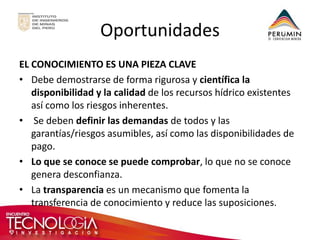 Oportunidades 
EL CONOCIMIENTO ES UNA PIEZA CLAVE 
•Debe demostrarse de forma rigurosa y científica la disponibilidad y la calidad de los recursos hídrico existentes así como los riesgos inherentes. 
• Se deben definir las demandas de todos y las garantías/riesgos asumibles, así como las disponibilidades de pago. 
•Lo que se conoce se puede comprobar, lo que no se conoce genera desconfianza. 
•La transparencia es un mecanismo que fomenta la transferencia de conocimiento y reduce las suposiciones.  