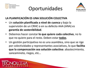 Oportunidades 
LA PLANIFICACIÓN ES UNA SOLUCIÓN COLECTIVA 
•Un solución planificada a nivel de cuenca y bajo la supervisión de un CRHC o en su defecto AAA (ANA) es garantía de sostenibilidad. 
•Debemos hacer constar lo que quiere cada colectivo, no lo que no quiere para el resto. Deben estar todos. 
•Un gestión participativa no es una asamblea, sino que se rige por colectividades y representantes asociativos, lo que facilita que la compensación sea solución colectiva: abastecimiento, saneamineto, riegos, etc…  