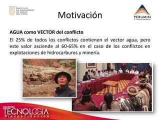 Motivación 
AGUA como VECTOR del conflicto 
El 25% de todos los conflictos contienen el vector agua, pero este valor asciende al 60-65% en el caso de los conflictos en explotaciones de hidrocarburos y minería.  
