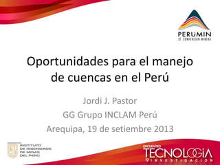 Oportunidades para el manejo de cuencas en el Perú 
Jordi J. Pastor 
GG Grupo INCLAM Perú 
Arequipa, 19 de setiembre 2013  