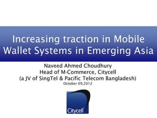 Increasing traction in Mobile
Wallet Systems in Emerging Asia
              Naveed Ahmed Choudhury
            Head of M-Commerce, Citycell
   (a JV of SingTel & Pacific Telecom Bangladesh)
                    October 09,2012
 
