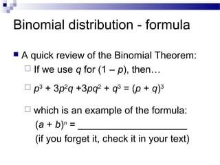 Binomial distribution - formula
 A quick review of the Binomial Theorem:
 If we use q for (1 – p), then…
 p3
+ 3p2
q +3pq2
+ q3
= (p + q)3
 which is an example of the formula:
(a + b)n
= ____________________
(if you forget it, check it in your text)
 
