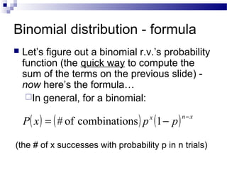 Binomial distribution - formula
 Let’s figure out a binomial r.v.’s probability
function (the quick way to compute the
sum of the terms on the previous slide) -
now here’s the formula…
In general, for a binomial:
( ) ( ) ( ) xnx
ppxP
−
−= 1nscombinatioof#
(the # of x successes with probability p in n trials)
 