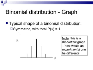 Binomial distribution - Graph
 Typical shape of a binomial distribution:
Symmetric, with total P(x) = 1
x
P
Note: this is a
theoretical graph
– how would an
experimental one
be different?
 