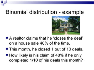 Binomial distribution - example
 A realtor claims that he ‘closes the deal’
on a house sale 40% of the time.
 This month, he closed 1 out of 10 deals.
 How likely is his claim of 40% if he only
completed 1/10 of his deals this month?
 