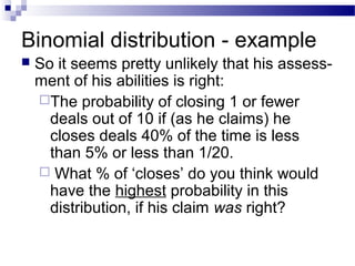 Binomial distribution - example
 So it seems pretty unlikely that his assess-
ment of his abilities is right:
The probability of closing 1 or fewer
deals out of 10 if (as he claims) he
closes deals 40% of the time is less
than 5% or less than 1/20.
 What % of ‘closes’ do you think would
have the highest probability in this
distribution, if his claim was right?
 
