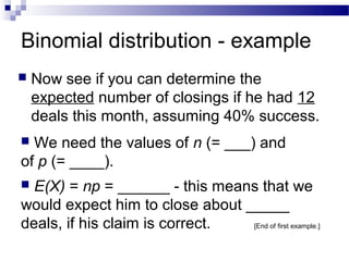Binomial distribution - example
 Now see if you can determine the
expected number of closings if he had 12
deals this month, assuming 40% success.
 We need the values of n (= ___) and
of p (= ____).
 E(X) = np = ______ - this means that we
would expect him to close about _____
deals, if his claim is correct. [End of first example.]
 