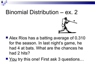 Binomial Distribution – ex. 2
 Alex Rios has a batting average of 0.310
for the season. In last night’s game, he
had 4 at bats. What are the chances he
had 2 hits?
 You try this one! First ask 3 questions…
 