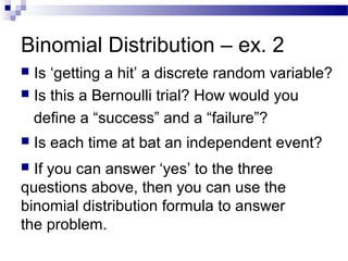 Binomial Distribution – ex. 2
 Is each time at bat an independent event?
 Is ‘getting a hit’ a discrete random variable?
 Is this a Bernoulli trial? How would you
define a “success” and a “failure”?
 If you can answer ‘yes’ to the three
questions above, then you can use the
binomial distribution formula to answer
the problem.
 
