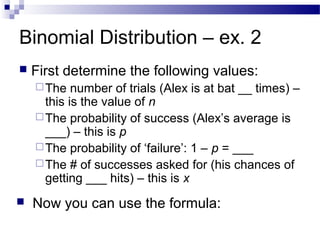 Binomial Distribution – ex. 2
 First determine the following values:
The number of trials (Alex is at bat __ times) –
this is the value of n
The probability of success (Alex’s average is
___) – this is p
The probability of ‘failure’: 1 – p = ___
The # of successes asked for (his chances of
getting ___ hits) – this is x
 Now you can use the formula:
 