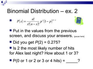 Binomial Distribution – ex. 2
( )
( )
( ) xnx
pp
xnx
n
xP
−
−
−
= 1
!!
!
 Put in the values from the previous
screen, and discuss your answers. [pause here]
 Did you get P(2) = 0.275?
 Is 2 the most likely number of hits
for Alex last night? How about 1 or 3?
 P(0 or 1 or 2 or 3 or 4 hits) = _____?
 