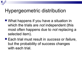 Hypergeometric distribution
 What happens if you have a situation in
which the trials are not independent (this
most often happens due to not replacing a
selected item).
 Each trial must result in success or failure,
but the probability of success changes
with each trial.
 