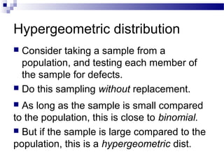 Hypergeometric distribution
 Consider taking a sample from a
population, and testing each member of
the sample for defects.
 Do this sampling without replacement.
 As long as the sample is small compared
to the population, this is close to binomial.
 But if the sample is large compared to the
population, this is a hypergeometric dist.
 