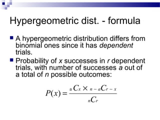 Hypergeometric dist. - formula
 A hypergeometric distribution differs from
binomial ones since it has dependent
trials.
 Probability of x successes in r dependent
trials, with number of successes a out of
a total of n possible outcomes:
rn
xranx
C
CC
xP
−−×
=
a
)(
 