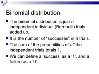 Binomial distribution
 The binomial distribution is just n
independent individual (Bernoulli) trials
added up.
 It is the number of “successes” in n trials.
 The sum of the probabilities of all the
independent trials totals 1.
 We can define a ‘success’ as a ‘1’, and a
failure as a ‘0’.
 