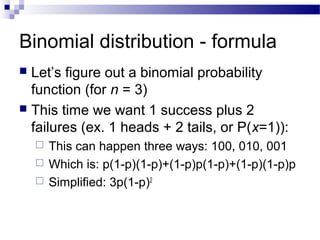 Binomial distribution - formula
 Let’s figure out a binomial probability
function (for n = 3)
 This time we want 1 success plus 2
failures (ex. 1 heads + 2 tails, or P(x=1)):
 This can happen three ways: 100, 010, 001
 Which is: p(1-p)(1-p)+(1-p)p(1-p)+(1-p)(1-p)p
 Simplified: 3p(1-p)2
 