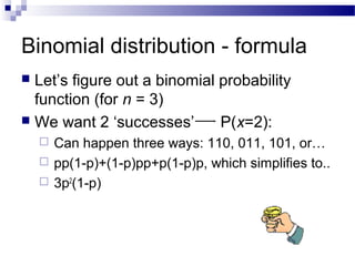 Binomial distribution - formula
 Let’s figure out a binomial probability
function (for n = 3)
 We want 2 ‘successes’ P(x=2):
 Can happen three ways: 110, 011, 101, or…
 pp(1-p)+(1-p)pp+p(1-p)p, which simplifies to..
 3p2
(1-p)
 