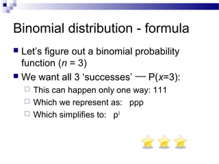 Binomial distribution - formula
 Let’s figure out a binomial probability
function (n = 3)
 We want all 3 ‘successes’ P(x=3):
 This can happen only one way: 111
 Which we represent as: ppp
 Which simplifies to: p3
 