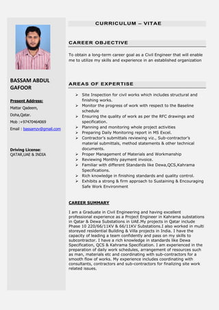 BASSAM ABDUL
GAFOOR
Present Address:
Mattar Qadeem,
Doha,Qatar.
Mob :+97470464069
Email : bassamzv@gmail.com
Driving License:
QATAR,UAE & INDIA
CURRICULUM – VITAE
CAREER OBJECTIVE
To obtain a long-term career goal as a Civil Engineer that will enable
me to utilize my skills and experience in an established organization
AREAS OF EXPERTISE
 Site Inspection for civil works which includes structural and
finishing works.
 Monitor the progress of work with respect to the Baseline
schedule
 Ensuring the quality of work as per the RFC drawings and
specification.
 Planning and monitoring whole project activities
 Preparing Daily Monitoring report in MS Excel.
 Contractor’s submittals reviewing viz., Sub-contractor’s
material submittals, method statements & other technical
documents.
 Proper Management of Materials and Workmanship
 Reviewing Monthly payment invoice.
 Familiar with different Standards like Dewa,QCS,Kahrama
Specifications.
 Rich knowledge in finishing standards and quality control.
 Exhibits a strong & firm approach to Sustaining & Encouraging
Safe Work Environment
CAREER SUMMARY
I am a Graduate in Civil Engineering and having excellent
professional experience as a Project Engineer in Kahrama substations
in Qatar & Dewa Substations in UAE.My projects in Qatar include
Phase 10 220/66/11KV & 66/11KV Substations.I also worked in multi
storeyed residential Building & Villa projects in India. I have the
capacity of leading a team confidently and pass on my skills to
subcontractor. I have a rich knowledge in standards like Dewa
Specification, QCS & Kahrama Specification. I am experienced in the
preparation of daily work schedules, arrangement of resources such
as man, materials etc and coordinating with sub-contractors for a
smooth flow of works. My experience includes coordinating with
consultants, contractors and sub-contractors for finalizing site work
related issues.
 