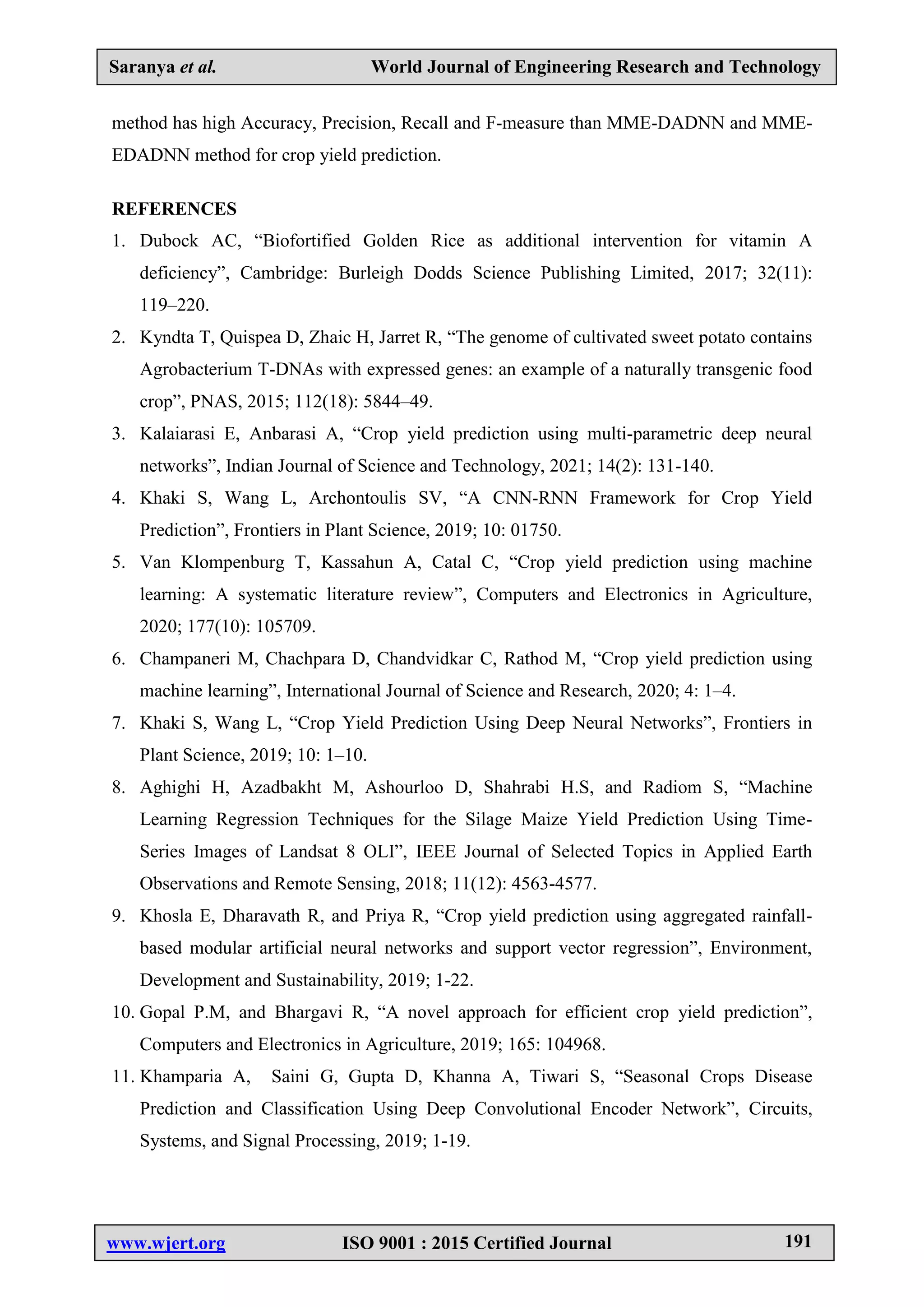 Saranya et al. World Journal of Engineering Research and Technology
www.wjert.org ISO 9001 : 2015 Certified Journal 191
method has high Accuracy, Precision, Recall and F-measure than MME-DADNN and MME-
EDADNN method for crop yield prediction.
REFERENCES
1. Dubock AC, “Biofortified Golden Rice as additional intervention for vitamin A
deficiency”, Cambridge: Burleigh Dodds Science Publishing Limited, 2017; 32(11):
119–220.
2. Kyndta T, Quispea D, Zhaic H, Jarret R, “The genome of cultivated sweet potato contains
Agrobacterium T-DNAs with expressed genes: an example of a naturally transgenic food
crop”, PNAS, 2015; 112(18): 5844–49.
3. Kalaiarasi E, Anbarasi A, “Crop yield prediction using multi-parametric deep neural
networks”, Indian Journal of Science and Technology, 2021; 14(2): 131-140.
4. Khaki S, Wang L, Archontoulis SV, “A CNN-RNN Framework for Crop Yield
Prediction”, Frontiers in Plant Science, 2019; 10: 01750.
5. Van Klompenburg T, Kassahun A, Catal C, “Crop yield prediction using machine
learning: A systematic literature review”, Computers and Electronics in Agriculture,
2020; 177(10): 105709.
6. Champaneri M, Chachpara D, Chandvidkar C, Rathod M, “Crop yield prediction using
machine learning”, International Journal of Science and Research, 2020; 4: 1–4.
7. Khaki S, Wang L, “Crop Yield Prediction Using Deep Neural Networks”, Frontiers in
Plant Science, 2019; 10: 1–10.
8. Aghighi H, Azadbakht M, Ashourloo D, Shahrabi H.S, and Radiom S, “Machine
Learning Regression Techniques for the Silage Maize Yield Prediction Using Time-
Series Images of Landsat 8 OLI”, IEEE Journal of Selected Topics in Applied Earth
Observations and Remote Sensing, 2018; 11(12): 4563-4577.
9. Khosla E, Dharavath R, and Priya R, “Crop yield prediction using aggregated rainfall-
based modular artificial neural networks and support vector regression”, Environment,
Development and Sustainability, 2019; 1-22.
10. Gopal P.M, and Bhargavi R, “A novel approach for efficient crop yield prediction”,
Computers and Electronics in Agriculture, 2019; 165: 104968.
11. Khamparia A, Saini G, Gupta D, Khanna A, Tiwari S, “Seasonal Crops Disease
Prediction and Classification Using Deep Convolutional Encoder Network”, Circuits,
Systems, and Signal Processing, 2019; 1-19.
 