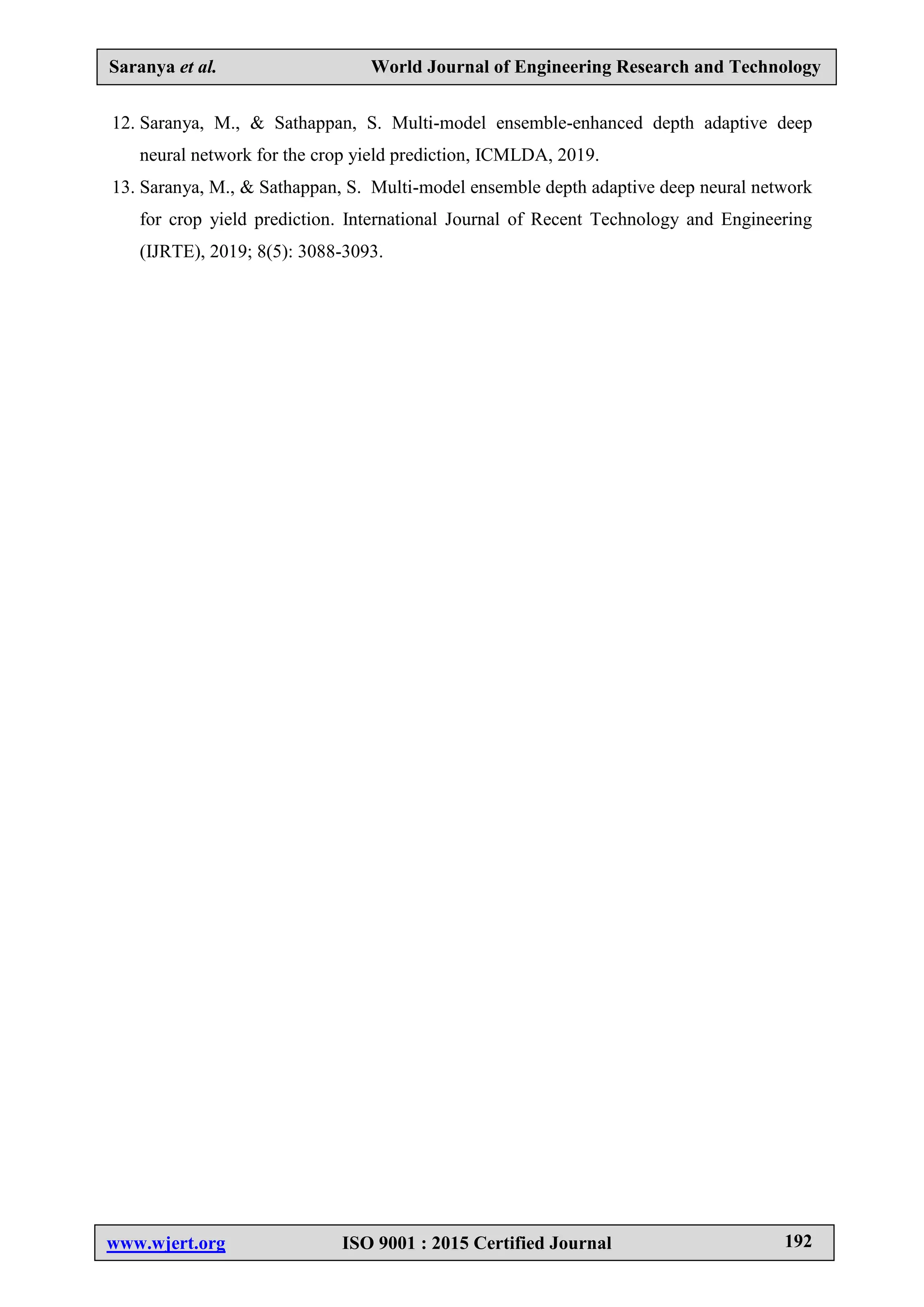 Saranya et al. World Journal of Engineering Research and Technology
www.wjert.org ISO 9001 : 2015 Certified Journal 192
12. Saranya, M., & Sathappan, S. Multi-model ensemble-enhanced depth adaptive deep
neural network for the crop yield prediction, ICMLDA, 2019.
13. Saranya, M., & Sathappan, S. Multi-model ensemble depth adaptive deep neural network
for crop yield prediction. International Journal of Recent Technology and Engineering
(IJRTE), 2019; 8(5): 3088-3093.
 