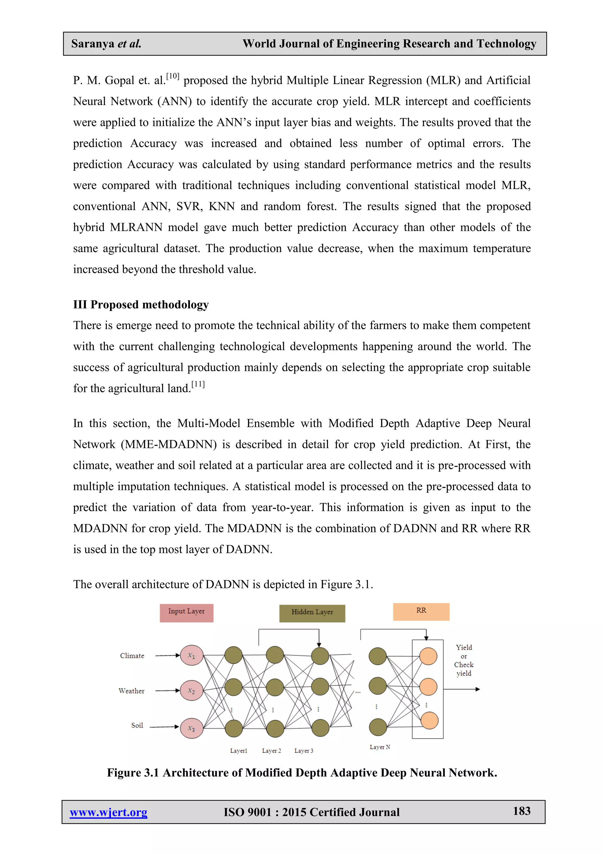 Saranya et al. World Journal of Engineering Research and Technology
www.wjert.org ISO 9001 : 2015 Certified Journal 183
P. M. Gopal et. al.[10]
proposed the hybrid Multiple Linear Regression (MLR) and Artificial
Neural Network (ANN) to identify the accurate crop yield. MLR intercept and coefficients
were applied to initialize the ANN’s input layer bias and weights. The results proved that the
prediction Accuracy was increased and obtained less number of optimal errors. The
prediction Accuracy was calculated by using standard performance metrics and the results
were compared with traditional techniques including conventional statistical model MLR,
conventional ANN, SVR, KNN and random forest. The results signed that the proposed
hybrid MLRANN model gave much better prediction Accuracy than other models of the
same agricultural dataset. The production value decrease, when the maximum temperature
increased beyond the threshold value.
III Proposed methodology
There is emerge need to promote the technical ability of the farmers to make them competent
with the current challenging technological developments happening around the world. The
success of agricultural production mainly depends on selecting the appropriate crop suitable
for the agricultural land.[11]
In this section, the Multi-Model Ensemble with Modified Depth Adaptive Deep Neural
Network (MME-MDADNN) is described in detail for crop yield prediction. At First, the
climate, weather and soil related at a particular area are collected and it is pre-processed with
multiple imputation techniques. A statistical model is processed on the pre-processed data to
predict the variation of data from year-to-year. This information is given as input to the
MDADNN for crop yield. The MDADNN is the combination of DADNN and RR where RR
is used in the top most layer of DADNN.
The overall architecture of DADNN is depicted in Figure 3.1.
Figure 3.1 Architecture of Modified Depth Adaptive Deep Neural Network.
 