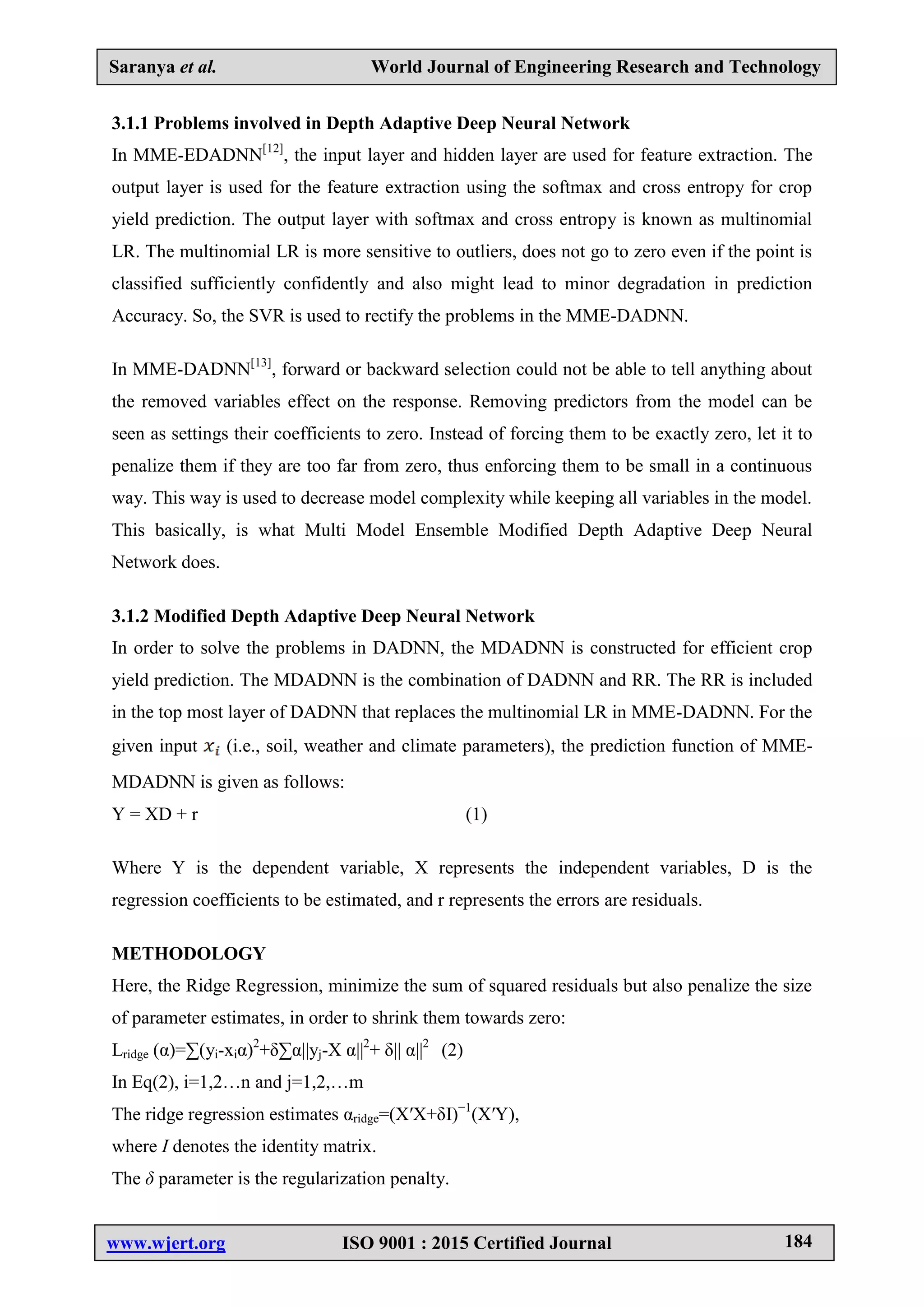 Saranya et al. World Journal of Engineering Research and Technology
www.wjert.org ISO 9001 : 2015 Certified Journal 184
3.1.1 Problems involved in Depth Adaptive Deep Neural Network
In MME-EDADNN[12]
, the input layer and hidden layer are used for feature extraction. The
output layer is used for the feature extraction using the softmax and cross entropy for crop
yield prediction. The output layer with softmax and cross entropy is known as multinomial
LR. The multinomial LR is more sensitive to outliers, does not go to zero even if the point is
classified sufficiently confidently and also might lead to minor degradation in prediction
Accuracy. So, the SVR is used to rectify the problems in the MME-DADNN.
In MME-DADNN[13]
, forward or backward selection could not be able to tell anything about
the removed variables effect on the response. Removing predictors from the model can be
seen as settings their coefficients to zero. Instead of forcing them to be exactly zero, let it to
penalize them if they are too far from zero, thus enforcing them to be small in a continuous
way. This way is used to decrease model complexity while keeping all variables in the model.
This basically, is what Multi Model Ensemble Modified Depth Adaptive Deep Neural
Network does.
3.1.2 Modified Depth Adaptive Deep Neural Network
In order to solve the problems in DADNN, the MDADNN is constructed for efficient crop
yield prediction. The MDADNN is the combination of DADNN and RR. The RR is included
in the top most layer of DADNN that replaces the multinomial LR in MME-DADNN. For the
given input (i.e., soil, weather and climate parameters), the prediction function of MME-
MDADNN is given as follows:
Y = XD + r (1)
Where Y is the dependent variable, X represents the independent variables, D is the
regression coefficients to be estimated, and r represents the errors are residuals.
METHODOLOGY
Here, the Ridge Regression, minimize the sum of squared residuals but also penalize the size
of parameter estimates, in order to shrink them towards zero:
Lridge (α)=∑(yi-xiα)2
+δ∑α||yj-X α||2
+ δ|| α||2
(2)
In Eq(2), i=1,2…n and j=1,2,…m
The ridge regression estimates αridge=(X′X+δI)−1
(X′Y),
where I denotes the identity matrix.
The δ parameter is the regularization penalty.
 