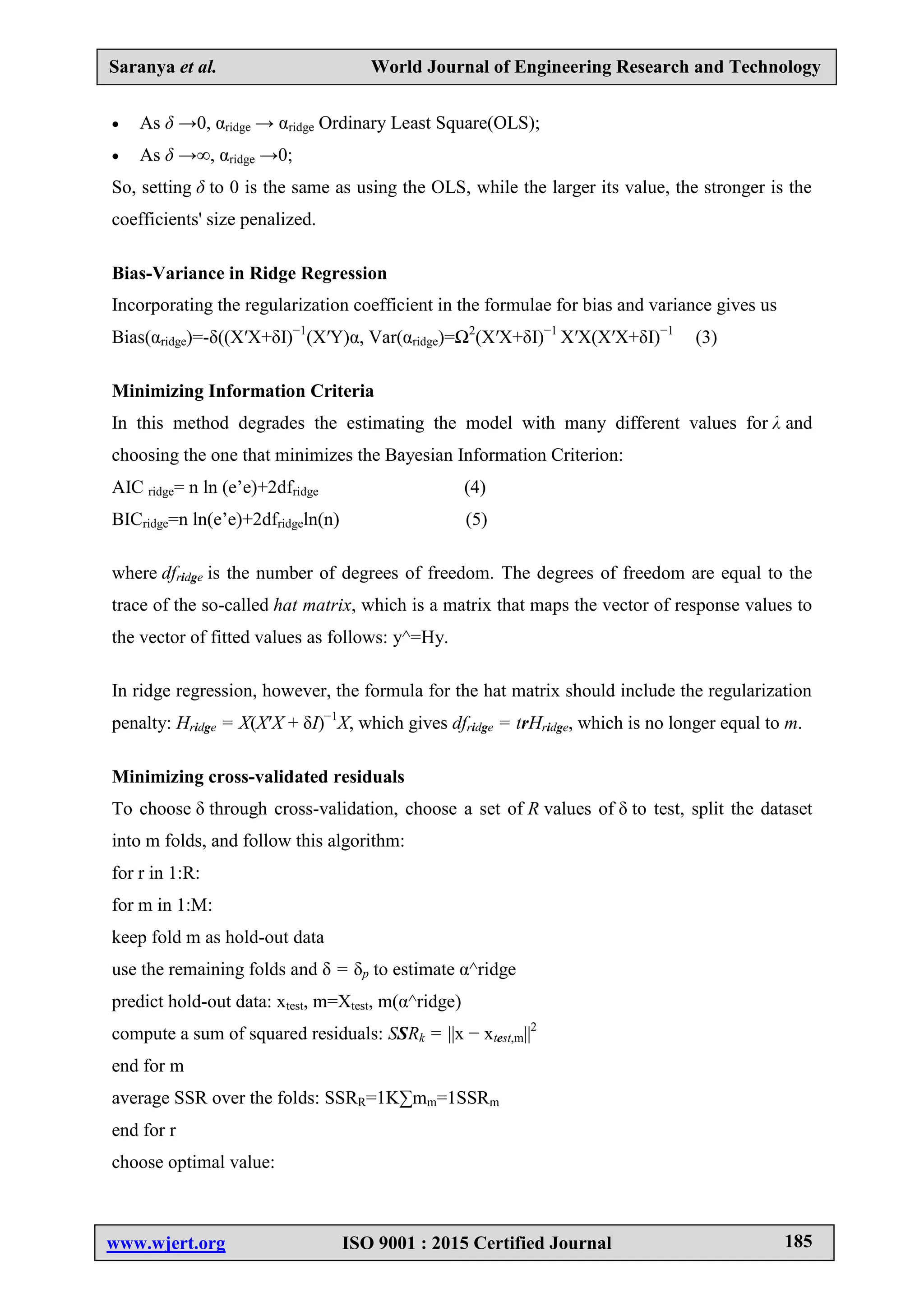Saranya et al. World Journal of Engineering Research and Technology
www.wjert.org ISO 9001 : 2015 Certified Journal 185
 As δ →0, αridge → αridge Ordinary Least Square(OLS);
 As δ →∞, αridge →0;
So, setting δ to 0 is the same as using the OLS, while the larger its value, the stronger is the
coefficients' size penalized.
Bias-Variance in Ridge Regression
Incorporating the regularization coefficient in the formulae for bias and variance gives us
Bias(αridge)=-δ((X′X+δI)−1
(X′Y)α, Var(αridge)=Ω2
(X′X+δI)−1
X′X(X′X+δI)−1
(3)
Minimizing Information Criteria
In this method degrades the estimating the model with many different values for λ and
choosing the one that minimizes the Bayesian Information Criterion:
AIC ridge= n ln (e’e)+2dfridge (4)
BICridge=n ln(e’e)+2dfridgeln(n) (5)
where dfridge is the number of degrees of freedom. The degrees of freedom are equal to the
trace of the so-called hat matrix, which is a matrix that maps the vector of response values to
the vector of fitted values as follows: y^=Hy.
In ridge regression, however, the formula for the hat matrix should include the regularization
penalty: Hridge = X(X′X + δI)−1
X, which gives dfridge = trHridge, which is no longer equal to m.
Minimizing cross-validated residuals
To choose δ through cross-validation, choose a set of R values of δ to test, split the dataset
into m folds, and follow this algorithm:
for r in 1:R:
for m in 1:M:
keep fold m as hold-out data
use the remaining folds and δ = δp to estimate α^ridge
predict hold-out data: xtest, m=Xtest, m(α^ridge)
compute a sum of squared residuals: SSRk = ||x − xtest,m||2
end for m
average SSR over the folds: SSRR=1K∑mm=1SSRm
end for r
choose optimal value:
 