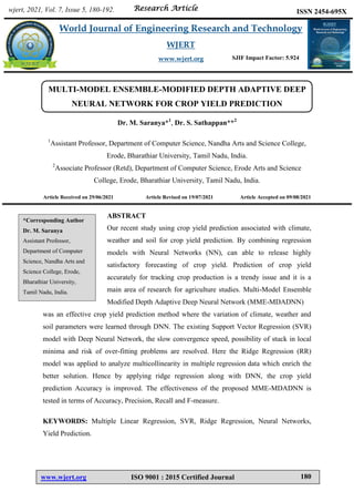 Saranya et al. World Journal of Engineering Research and Technology
www.wjert.org ISO 9001 : 2015 Certified Journal 180
MULTI-MODEL ENSEMBLE-MODIFIED DEPTH ADAPTIVE DEEP
NEURAL NETWORK FOR CROP YIELD PREDICTION
Dr. M. Saranya*1
, Dr. S. Sathappan**2
1
Assistant Professor, Department of Computer Science, Nandha Arts and Science College,
Erode, Bharathiar University, Tamil Nadu, India.
2
Associate Professor (Retd), Department of Computer Science, Erode Arts and Science
College, Erode, Bharathiar University, Tamil Nadu, India.
Article Received on 29/06/2021 Article Revised on 19/07/2021 Article Accepted on 09/08/2021
ABSTRACT
Our recent study using crop yield prediction associated with climate,
weather and soil for crop yield prediction. By combining regression
models with Neural Networks (NN), can able to release highly
satisfactory forecasting of crop yield. Prediction of crop yield
accurately for tracking crop production is a trendy issue and it is a
main area of research for agriculture studies. Multi-Model Ensemble
Modified Depth Adaptive Deep Neural Network (MME-MDADNN)
was an effective crop yield prediction method where the variation of climate, weather and
soil parameters were learned through DNN. The existing Support Vector Regression (SVR)
model with Deep Neural Network, the slow convergence speed, possibility of stuck in local
minima and risk of over-fitting problems are resolved. Here the Ridge Regression (RR)
model was applied to analyze multicollinearity in multiple regression data which enrich the
better solution. Hence by applying ridge regression along with DNN, the crop yield
prediction Accuracy is improved. The effectiveness of the proposed MME-MDADNN is
tested in terms of Accuracy, Precision, Recall and F-measure.
KEYWORDS: Multiple Linear Regression, SVR, Ridge Regression, Neural Networks,
Yield Prediction.
wjert, 2021, Vol. 7, Issue 5, 180-192.
World Journal of Engineering Research and Technology
WJERT
www.wjert.org
ISSN 2454-695X
Research Article
SJIF Impact Factor: 5.924
*Corresponding Author
Dr. M. Saranya
Assistant Professor,
Department of Computer
Science, Nandha Arts and
Science College, Erode,
Bharathiar University,
Tamil Nadu, India.
 
