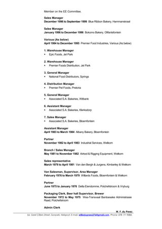 Member on the EE Committee.
Sales Manager
December 1996 to September 1999 Blue Ribbon Bakery, Hammanskraal
Sales Manager
January 1996 to December 1996 Bokomo Bakery, Olifantsfontein
Various (As below)
April 1984 to December 1995 Premier Food Industries, Various (As below)
1. Warehouse Manager
 Epic Foods, Jet Park
2. Warehouse Manager
 Premier Foods Distribution, Jet Park
3. General Manager
 National Food Distributors, Springs
4. Distribution Manager
 Premier Pet Foods, Pretoria
5. General Manager
 Associated S.A. Bakeries, Witbank
6. Assistant Manager
 Associated S.A. Bakeries, Klerksdorp
7. Sales Manager
 Associated S.A. Bakeries, Bloemfontein
Assistant Manager
April 1983 to March 1984 Albany Bakery, Bloemfontein
Partner
November 1982 to April 1983 Industrial Services, Welkom
Branch / Sales Manager
May 1981 to November 1982 Airtool & Rigging Equipment, Welkom
Sales representative
March 1979 to April 1981 Van den Bergh & Jurgens, Kimberley & Welkom
Van Salesman, Supervisor, Area Manager
February 1976 to March 1979 Willards Foods, Bloemfontein & Welkom
Partner
June 1975 to January 1976 Delta Eiendomme, Potchefstroom & Vryburg
Packaging Clerk, Beer hall Supervisor, Brewer
November 1972 to May 1975 Wes-Transvaal Bantoesake Administrasie
Raad, Potchefstroom
Admin Clerk
W. F. du Preez
6a Sarel Cilliers Street, Sonpark, Nelspruit. E-mail: williedupreez276@gmail.com. Phone: 078 171 9084.
 