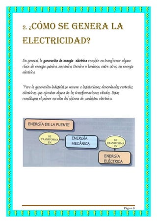 Página 8
2. ¿Cómo se genera la
electricidad?
En general, la generación de energía eléctrica consiste en transformar alguna
clase de energía química, mecánica, térmica o luminosa, entre otras, en energía
eléctrica.
Para la generación industrial se recurre a instalaciones denominadas centrales
eléctricas, que ejecutan alguna de las transformaciones citadas. Estas
constituyen el primer escalón del sistema de suministro eléctrico.
 