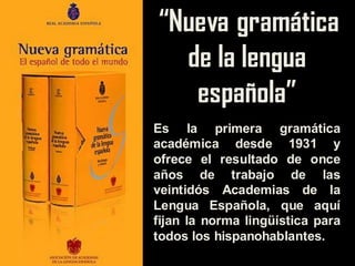 “Nueva gramática
de la lengua
española”
Es la primera gramática
académica desde 1931 y
ofrece el resultado de once
años de trabajo de las
veintidós Academias de la
Lengua Española, que aquí
fijan la norma lingüística para
todos los hispanohablantes.
 