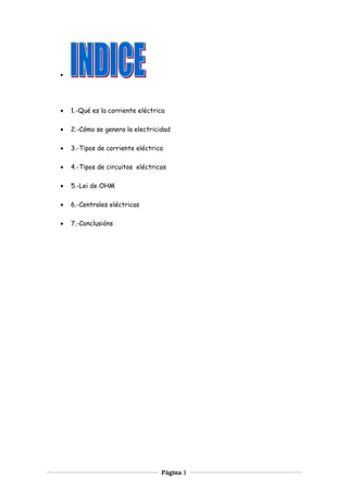 •
• 1.-Qué es la corriente eléctrica
• 2.-Cómo se genera la electricidad
• 3.-Tipos de corriente eléctrica
• 4.-Tipos de circuitos eléctricos
• 5.-Lei de OHM
• 6.-Centrales eléctricas
• 7.-Conclusións
Página 3
 