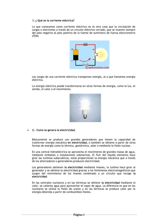 1.-¿ Qué es la corriente eléctrica?
Lo que conocemos como corriente eléctrica no es otra cosa que la circulación de
cargas o electrones a través de un circuito eléctrico cerrado, que se mueven siempre
del polo negativo al polo positivo de la fuente de suministro de fuerza electromotriz
(FEM)
Las cargas de una corriente eléctrica transportan energía, al a que llamamos energía
eléctrica.
La energía eléctrica puede transformarse en otras formas de energía, como la luz, el
sonido, el calor o el movimiento.
• 2.- Como se genera la electricidad.
Básicamente se produce con grandes generadores que tienen la capacidad de
trasformar energía mecánica en electricidad, o también se obtiene a partir de otras
formas de energía como la térmica, geotérmica, solar o mediante la fisión nuclear.
En una central hidroeléctrica se aprovecha el movimiento de grandes masas de agua,
mediante embalses o instalaciones submarinas. El fluir del líquido elemento hace
girar las turbinas subacuáticas, estas proporcionan la energía mecánica que a través
de los alternadores o generadores producen electricidad.
Los generadores obtienen la electricidad mediante imanes, la turbina hace girar al
generador y se obtiene la electricidad gracias a los fenómenos electromagnéticos que
surgen del movimiento de los imanes combinado a un circuito que recoge la
electricidad.
En las centrales nucleares y en las térmicas se obtiene la electricidad mediante el
calor, se calienta agua para aprovechar el vapor de agua. La diferencia es que en las
nucleares se utiliza la fisión de uranio y en las térmicas se produce calor por la
energía obtenida a partir de combustibles fósiles.
Página 4
 