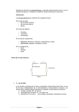 dispositivos electrónicos semiconductores, conectados eléctricamente entre sí con el
propósito de generar, transportar o modificar señales electrónicas o eléctricas.
Clasificación.
Los circuitos eléctricos se clasifican de la siguiente forma:
Por el tipo de señal;
o De corriente continua.
o De corriente alterna.
o Mixtos.
Por el tipo de régimen:
o Periódico
o Transitorio
o Permanente
Por el tipo de componentes:
o Eléctricos; Resistivos, inductivos, capacitativos y mixtos
o Electrónicos; digitales, analógicos y mixtos.
Por su configuración;
o Serie
o Paralelo
o Mixto
Partes del circuito eléctrico.
• 5.- Ley de OHM
La ley de Ohm, postulada por el físico y matemático alemán Georg Simon Ohm, es una
de las leyes fundamentales de la electrodinámica, estrechamente vinculada a los
valores de las unidades básicas presentes en cualquier circuito eléctrico como son:
1. Tensión o voltaje “E”, en volt (V).
2. Intensidad de la corriente “I”, en ampere (A)
3. Resistencia “R” en ohm ( ) de la carga o consumidor conectado al circuito.
Página 6
 
