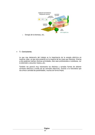o Energía de la biomasa, etc.
• 7.- Conclusiones.
Lo que mas destacaría del trabajo es la importancia de la energía eléctrica en
nuestras vidas, ya que esta presente en la mayoría de las cosas que hacemos. Gracias
a ella podemos realizar diversas actividades, bien sean profesionales o cotidianas, ver
la televisión o escuchar música…etc.
También me pareció muy interesante las distintas y variadas formas de obtener
corriente eléctrica a través de las centrales eléctricas. Gracias a la naturaleza que
nos ofrece cantidad de posibilidades, muchas de forma limpia.
Página
10
 