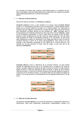 Las centrales de energía solar producen electricidad gracias a la radiación del sol,
esto se da debido a que las células solares de un panel solar son capaces de producir
electricidad directamente por su efecto fotovoltaico.
FOTO 1
• 3.- Tipos de corriente eléctrica.
Existen dos tipos de corriente ; la continua y la alterna.
Corriente continua ( C.C.); a esta también se la conoce como corriente directa
( C.D.) y su característica principal es que los electrones o cargas siempre fluyen,
dentro de un circuito eléctrico cerrado, en el mismo sentido. Los electrones se
trasladan del polo negativo al positivo de la fuente de FEM. Algunas de estas fuentes
que suministran corriente directa son por ejemplo las pilas, utilizadas para el
funcionamiento de artefactos electrónicos. Otro caso sería el de las baterías, usadas
en los transportes motorizados. Lo que se debe tener en cuenta es que las pilas,
baterías u otros dispositivos son los que crean las cargas eléctricas, sino que estas
están presentes en todos los elementos presentes en la naturaleza. Lo que hacen
estos dispositivos es poner en movimiento a las cargas para que se inicie el flujo de
corriente eléctrica a partir de la fuerza electromagnética. Esta fuerza es la que
moviliza a los electrones contenidos en los cables de un circuito eléctrico. Los
metales son los que permiten el mejor flujo de cargas, es por esto que se los
denomina conductores.
Corriente alterna ( C.A.); a diferencia de la corriente anterior, en esta existen
cambios de polaridad ya que esta no se mantiene fija a lo largo de los ciclos de
tiempo. Los polos negativos y positivos de esta corriente se invierten a cada instante,
según los Hertz o ciclos por segundo de dicha corriente. A pesar de esta continua
inversión de polos, el flujo de la corriente siempre será del polo negativo al positivo,
al igual que en la corriente continua. La corriente eléctrica que poseen los hogares es
alterna y es la que permite el funcionamiento de los aparatos electrónicos y de las
luces.
• 4.- Tipos de circuitos eléctricos.
Se denomina circuito eléctrico a una serie de elementos o componentes eléctricos o
electrónicos, tales como resistencias, inductancias, condensadores, fuentes, y/o
Página 5
 