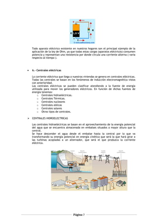 Todo aparato eléctrico existente en nuestros hogares son el principal ejemplo de la
aplicación de la ley de Ohm, ya que todas estas cargas (aparatos eléctricos) consumen
potencia y representan una resistencia por donde circula una corriente alterna ( varia
respecto al tiempo ).
• 6.- Centrales eléctricas
La corriente eléctrica que llega a nuestras viviendas se genera en centrales eléctricas.
Todas las centrales se basan en los fenómenos de inducción electromagnética vistos
con anterioridad.
Las centrales eléctricas se pueden clasificar atendiendo a la fuente de energía
utilizada para mover los generadores eléctricos. En función de dichas fuentes de
energía tenemos:
o Centrales hidroeléctricas.
o Centrales Térmicas.
o Centrales nucleares
o Centrales eólicas
o Centrales solares
o Otros tipos de centrales.
 CENTRALES HIDROELECTRICAS
Las centrales hidroeléctricas se basan en el aprovechamiento de la energía potencial
del agua que se encuentra almacenada en embalses situados a mayor altura que la
central.
Se hace descender el agua desde el embalse hasta la central por lo que va
transformando su energía potencial en energía cinética que será la que hará girar a
las turbinas acopladas a un alternador, que será el que produzca la corriente
eléctrica.
Página 7
 