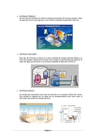  CENTRALES TÉRMICAS
En este tipo de centrales se utiliza la energía proveniente del sol para producir vapor
de agua que será el que haga girar a las turbinas acopladas al generador eléctrico.
 CENTRALES NUCLEARES
Este tipo de centrales se basan en la gran cantidad de energía liberada debido a la
fisión de isótopos radiactivos de Uranio. Esta energía es aprovechada para generar el
vapor del agua que hará girar a las turbinas acopladas al generador eléctrico.
 CENTRALES EOLICAS
La energía que aprovechan este tipo de centrales es la energía cinética del viento.
Esta energía es captada por las aspas de los aerogeneradores para hacer girar al
alternador que producirá energía eléctrica.
Página 8
 