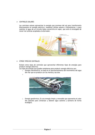  CENTRALES SOLARES
Las centrales solares aprovechan la energía que proviene del sol para transformarla
directamente en energía eléctrica, mediante células solares o fotovoltaicas, o para
calentar el agua de un circuito hasta convertirla en vapor, que será el encargado de
mover las turbinas acopladas al alternador.
 OTROS TIPOS DE CENTRALES
Existen otros tipos de centrales que aprovechan diferentes tipos de energías para
producir energía eléctrica.
Los tipos de energía que pueden emplearse para producir energía eléctrica son:
o Energía mareomotriz; se basa en el aprovechamiento del movimiento del agua
del mar que se produce con las mareas y las olas
o
o Energía geotérmica; Es una energía limpia y renovable que aprovecha el calor
del subsuelo para climatizar y obtener agua caliente y sanitaria de forma
ecológica.
Página 9
 