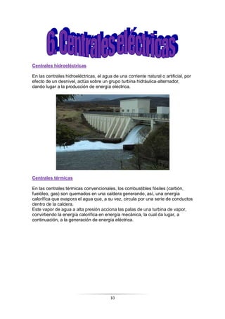 10
Centrales hidroeléctricas
En las centrales hidroeléctricas, el agua de una corriente natural o artificial, por
efecto de un desnivel, actúa sobre un grupo turbina hidráulica-alternador,
dando lugar a la producción de energía eléctrica.
Centrales térmicas
En las centrales térmicas convencionales, los combustibles fósiles (carbón,
fuelóleo, gas) son quemados en una caldera generando, así, una energía
calorífica que evapora el agua que, a su vez, circula por una serie de conductos
dentro de la caldera.
Este vapor de agua a alta presión acciona las palas de una turbina de vapor,
convirtiendo la energía calorífica en energía mecánica, la cual da lugar, a
continuación, a la generación de energía eléctrica.
 