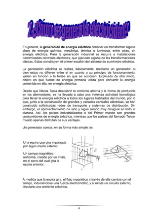 4
En general, la generación de energía eléctrica consiste en transformar alguna
clase de energía química, mecánica, térmica o luminosa, entre otras, en
energía eléctrica. Para la generación industrial se recurre a instalaciones
denominadas centrales eléctricas, que ejecutan alguna de las transformaciones
citadas. Estas constituyen el primer escalón del sistema de suministro eléctrico.
La generación eléctrica se realiza, básicamente, mediante un generador; si
bien estos no difieren entre sí en cuanto a su principio de funcionamiento,
varían en función a la forma en que se accionan. Explicado de otro modo,
difiere en qué fuente de energía primaria utiliza para convertir la energía
contenida en ella, en energía eléctrica.
Desde que Nikola Tesla descubrió la corriente alterna y la forma de producirla
en los alternadores, se ha llevado a cabo una inmensa actividad tecnológica
para llevar la energía eléctrica a todos los lugares habitados del mundo, por lo
que, junto a la construcción de grandes y variadas centrales eléctricas, se han
construido sofisticadas redes de transporte y sistemas de distribución. Sin
embargo, el aprovechamiento ha sido y sigue siendo muy desigual en todo el
planeta. Así, los países industrializados o del Primer mundo son grandes
consumidores de energía eléctrica, mientras que los países del llamado Tercer
mundo apenas disfrutan de sus ventajas.
Un generador consta, en su forma más simple de:
Una espira que gira impulsada
por algún medio externo.
Un campo magnético
uniforme, creado por un imán,
en el seno del cual gira la
espira anterior.
A medida que la espira gira, el flujo magnético a través de ella cambia con el
tiempo, induciéndose una fuerza electromotriz, y si existe un circuito externo,
circulará una corriente eléctrica.
 