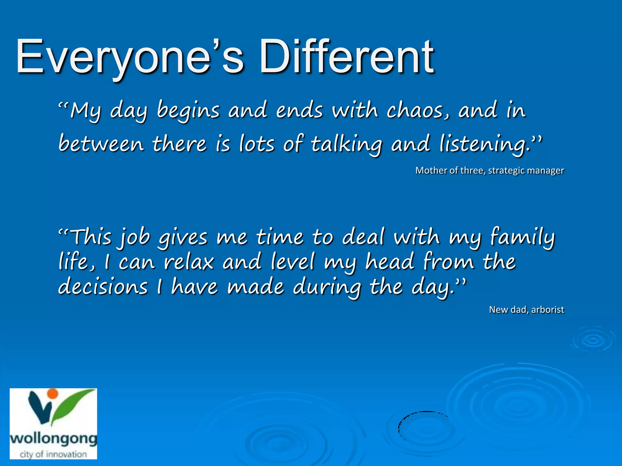 Everyone’s Different
  “My day begins and ends with chaos, and in
  between there is lots of talking and listening.”
                                     Mother of three, strategic manager




  “This job gives me time to deal with my family
  life, I can relax and level my head from the
  decisions I have made during the day.”
                                                     New dad, arborist
 