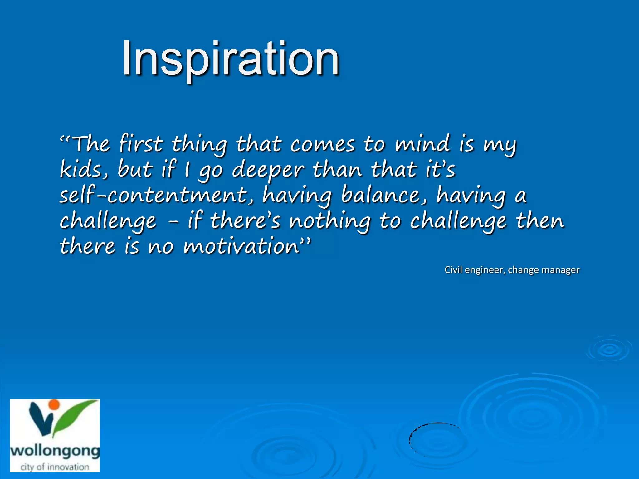 Inspiration
“The first thing that comes to mind is my
kids, but if I go deeper than that it’s
self-contentment, having balance, having a
challenge - if there’s nothing to challenge then
there is no motivation”
                                    Civil engineer, change manager
 