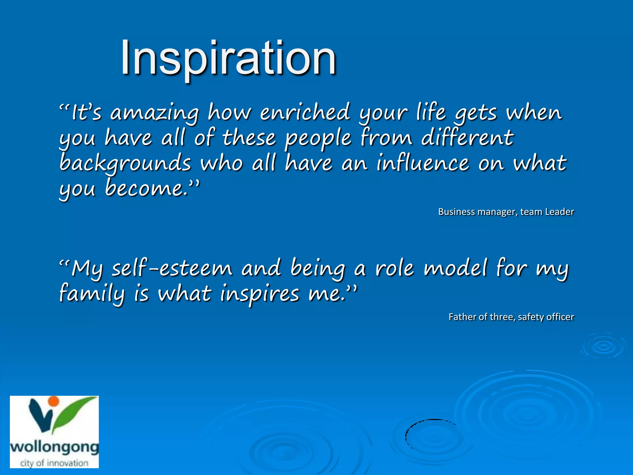 Inspiration
“It’s amazing how enriched your life gets when
you have all of these people from different
backgrounds who all have an influence on what
you become.”
                                  Business manager, team Leader




“My self-esteem and being a role model for my
family is what inspires me.”
                                    Father of three, safety officer
 