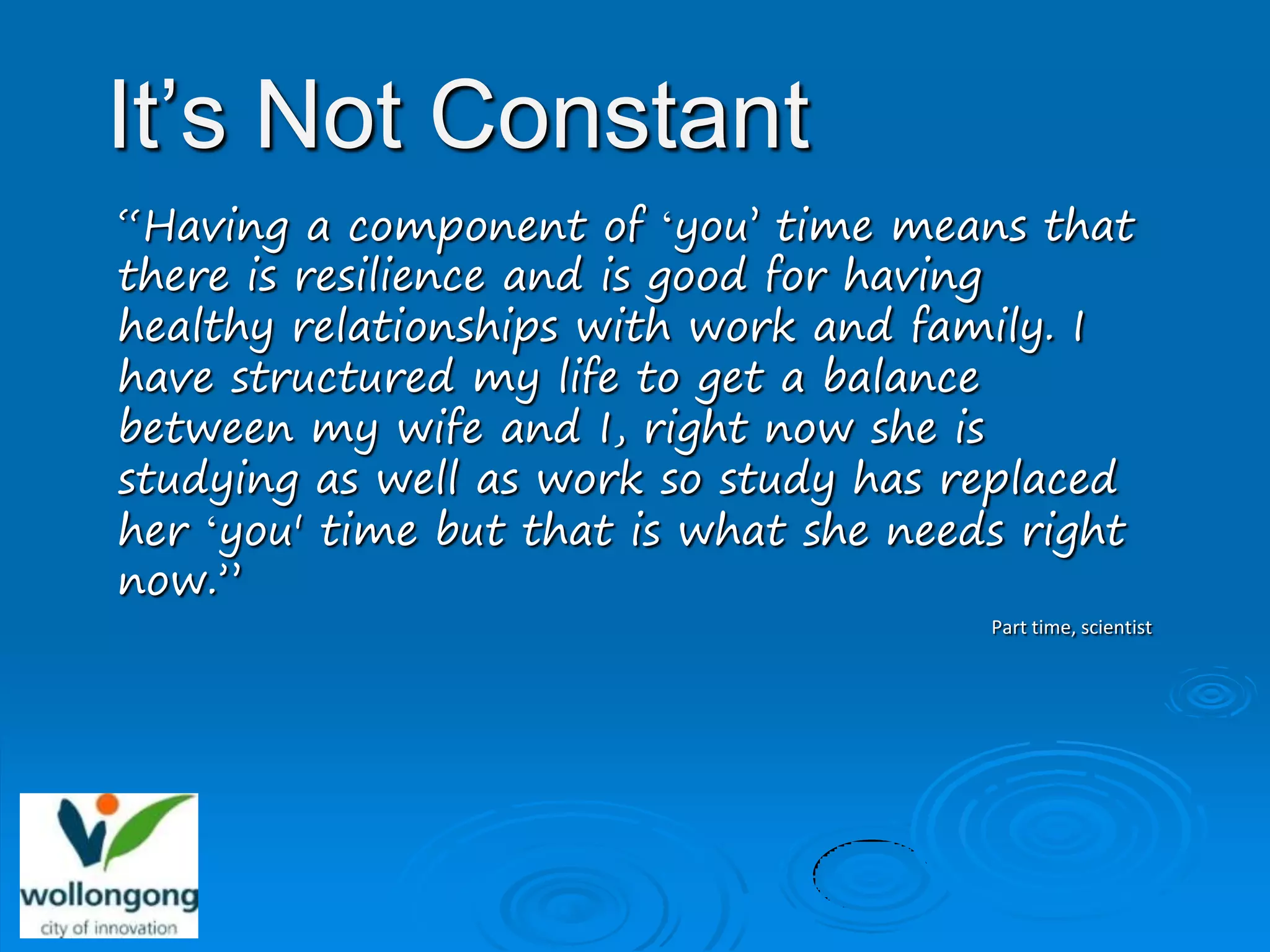 It’s Not Constant
“Having a component of ‘you’ time means that
there is resilience and is good for having
healthy relationships with work and family. I
have structured my life to get a balance
between my wife and I, right now she is
studying as well as work so study has replaced
her ‘you' time but that is what she needs right
now.”
                                        Part time, scientist
 