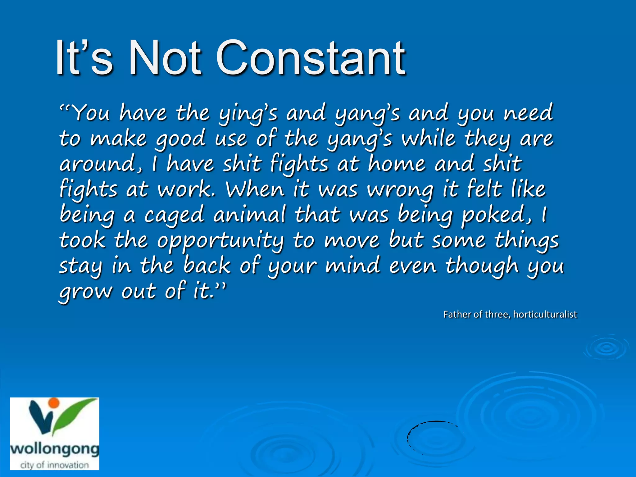 It’s Not Constant
“You have the ying’s and yang’s and you need
to make good use of the yang’s while they are
around, I have shit fights at home and shit
fights at work. When it was wrong it felt like
being a caged animal that was being poked, I
took the opportunity to move but some things
stay in the back of your mind even though you
grow out of it.”
                                  Father of three, horticulturalist
 