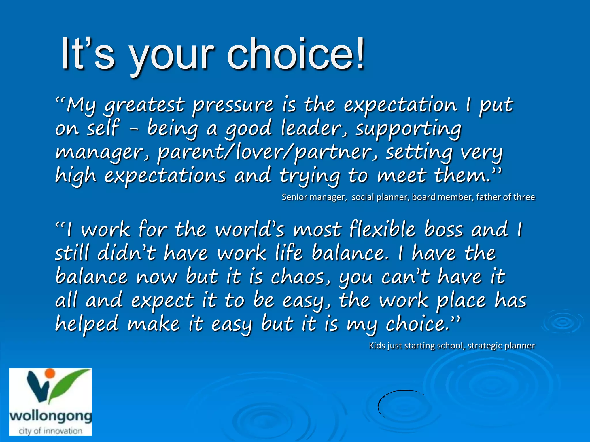 It’s your choice!
“My greatest pressure is the expectation I put
on self - being a good leader, supporting
manager, parent/lover/partner, setting very
high expectations and trying to meet them.”
                       Senior manager, social planner, board member, father of three


“I work for the world’s most flexible boss and I
still didn’t have work life balance. I have the
balance now but it is chaos, you can’t have it
all and expect it to be easy, the work place has
helped make it easy but it is my choice.”
                                           Kids just starting school, strategic planner
 
